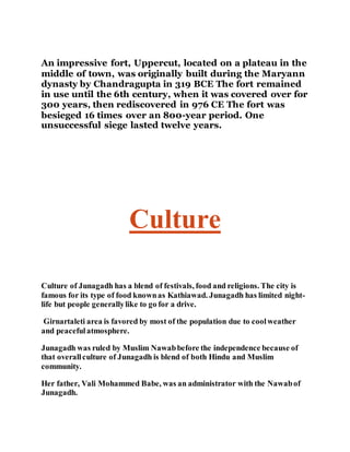 An impressive fort, Uppercut, located on a plateau in the 
middle of town, was originally built during the Maryann 
dynasty by Chandragupta in 319 BCE The fort remained 
in use until the 6th century, when it was covered over for 
300 years, then rediscovered in 976 CE The fort was 
besieged 16 times over an 800-year period. One 
unsuccessful siege lasted twelve years. 
Culture 
Culture of Junagadh has a blend of festivals, food and religions. The city is 
famous for its type of food known as Kathiawad. Junagadh has limited night-life 
but people generally like to go for a drive. 
Girnartaleti area is favored by most of the population due to cool weather 
and peaceful atmosphere. 
Junagadh was ruled by Muslim Nawab before the independence because of 
that overall culture of Junagadh is blend of both Hindu and Muslim 
community. 
Her father, Vali Mohammed Babe, was an administrator with the Nawab of 
Junagadh. 
 