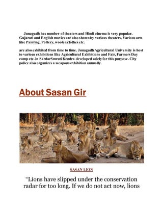 Junagadh has number of theaters and Hindi cinema is very popular. 
Gujarati and English movies are also shown by various theaters. Various arts 
like Painting, Pottery, woolen clothes etc. 
are also exhibited from time to time. Junagadh Agricultural University is host 
to various exhibitions like Agricultural Exhibitions and Fair, Farmers Day 
camp etc. in SardarSmruti Kendra developed solely for this purpose. City 
police also organizes a weapons exhibition annually. 
About Sasan Gir 
SASAN LION 
“Lions have slipped under the conservation 
radar for too long. If we do not act now, lions 
 