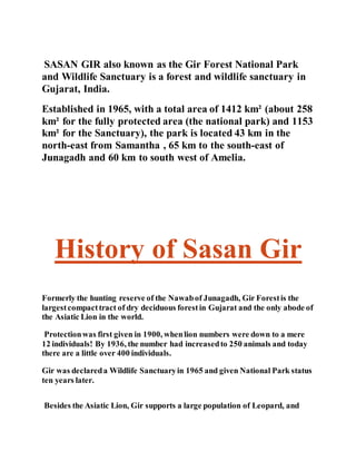 SASAN GIR also known as the Gir Forest National Park 
and Wildlife Sanctuary is a forest and wildlife sanctuary in 
Gujarat, India. 
Established in 1965, with a total area of 1412 km² (about 258 
km² for the fully protected area (the national park) and 1153 
km² for the Sanctuary), the park is located 43 km in the 
north-east from Samantha , 65 km to the south-east of 
Junagadh and 60 km to south west of Amelia. 
History of Sasan Gir 
Formerly the hunting reserve of the Nawab of Junagadh, Gir Forest is the 
largest compact tract of dry deciduous forest in Gujarat and the only abode of 
the Asiatic Lion in the world. 
Protection was first given in 1900, when lion numbers were down to a mere 
12 individuals! By 1936, the number had increased to 250 animals and today 
there are a little over 400 individuals. 
Gir was declared a Wildlife Sanctuary in 1965 and given National Park status 
ten years later. 
Besides the Asiatic Lion, Gir supports a large population of Leopard, and 
 