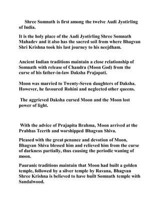 Shree Somnath is first among the twelve Audi Jyotirling 
of India. 
It is the holy place of the Aadi Jyotirling Shree Somnath 
Mahadev and it also has the sacred soil from where Bhagvan 
Shri Krishna took his last journey to his neejdham. 
Ancient Indian traditions maintain a close relationship of 
Somnath with release of Chandra (Moon God) from the 
curse of his father-in-law Daksha Prajapati. 
Moon was married to Twenty-Seven daughters of Daksha. 
However, he favoured Rohini and neglected other queens. 
The aggrieved Daksha cursed Moon and the Moon lost 
power of light. 
With the advice of Prajapita Brahma, Moon arrived at the 
Prabhas Teerth and worshipped Bhagvan Shiva. 
Pleased with the great penance and devotion of Moon, 
Bhagvan Shiva blessed him and relieved him from the curse 
of darkness partially, thus causing the periodic waning of 
moon. 
Pauranic traditions maintain that Moon had built a golden 
temple, followed by a silver temple by Ravana, Bhagvan 
Shree Krishna is believed to have built Somnath temple with 
Sandalwood. 
 