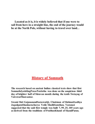 Located as it is, it is widely believed that if one were to 
sail from here in a straight line, the end of the journey would 
be at the North Pole, without having to travel over land. . 
History of Somnath 
The research based on ancient Indian classical texts show that first 
SomnathJyotirlingPran-Pratistha was done on the auspicious third 
day of brighter half of Shravan month during the tenth Tretayug of 
VaivswatManvantar. 
Swami Shri GajananandSaraswatiji, Chairman of ShrimadAadhya 
JagadguruShankaracharya Vedic ShodhSansthan, Varanasi 
suggested that the said first temple was built 7, 99, 25, 105 years ago 
as derived from the traditions of PrabhasKhand of SkandPuran. 
 