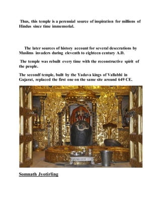 Thus, this temple is a perennial source of inspiration for millions of 
Hindus since time immemorial. 
The later sources of history account for several desecrations by 
Muslims invaders during eleventh to eighteen century A.D. 
The temple was rebuilt every time with the reconstructive spirit of 
the people. 
The secondf temple, built by the Yadava kings of Vallabhi in 
Gujarat, replaced the first one on the same site around 649 CE. 
Somnath Jyotirling 
 