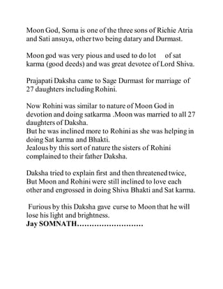 Moon God, Soma is one of the three sons of Richie Atria 
and Sati ansuya, other two being datary and Durmast. 
Moon god was very pious and used to do lot of sat 
karma (good deeds) and was great devotee of Lord Shiva. 
Prajapati Daksha came to Sage Durmast for marriage of 
27 daughters including Rohini. 
Now Rohini was similar to nature of Moon God in 
devotion and doing satkarma .Moon was married to all 27 
daughters of Daksha. 
But he was inclined more to Rohini as she was helping in 
doing Sat karma and Bhakti. 
Jealous by this sort of nature the sisters of Rohini 
complained to their father Daksha. 
Daksha tried to explain first and then threatened twice, 
But Moon and Rohini were still inclined to love each 
other and engrossed in doing Shiva Bhakti and Sat karma. 
Furious by this Daksha gave curse to Moon that he will 
lose his light and brightness. 
Jay SOMNATH……………………… 
 