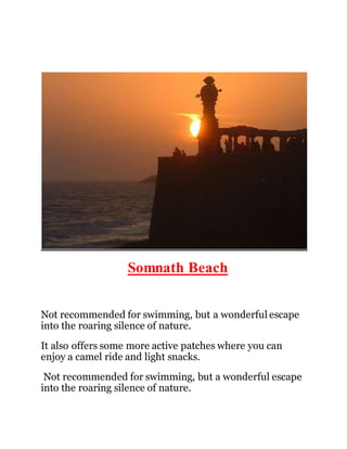 Somnath Beach 
Not recommended for swimming, but a wonderful escape 
into the roaring silence of nature. 
It also offers some more active patches where you can 
enjoy a camel ride and light snacks. 
Not recommended for swimming, but a wonderful escape 
into the roaring silence of nature. 
 
