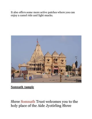 It also offers some more active patches where you can 
enjoy a camel ride and light snacks. 
Somnath tample 
Shree Somnath Trust welcomes you to the 
holy place of the Aide Jyotirling Shree 
 