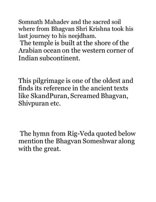 Somnath Mahadev and the sacred soil 
where from Bhagvan Shri Krishna took his 
last journey to his neejdham. 
The temple is built at the shore of the 
Arabian ocean on the western corner of 
Indian subcontinent. 
This pilgrimage is one of the oldest and 
finds its reference in the ancient texts 
like SkandPuran, Screamed Bhagvan, 
Shivpuran etc. 
The hymn from Rig-Veda quoted below 
mention the Bhagvan Someshwar along 
with the great. 
 