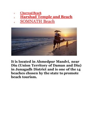 2 Chorwad Beach 
3 Harshad Temple and Beach 
4 SOMNATH Beach 
It is located in Ahmedpur Mandvi, near 
Diu (Union Territory of Daman and Diu) 
in Junagadh District and is one of the 14 
beaches chosen by the state to promote 
beach tourism. 
 