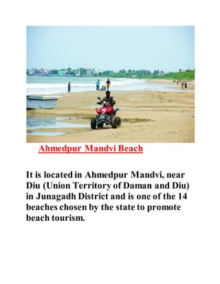 Ahmedpur Mandvi Beach 
It is located in Ahmedpur Mandvi, near 
Diu (Union Territory of Daman and Diu) 
in Junagadh District and is one of the 14 
beaches chosen by the state to promote 
beach tourism. 
 