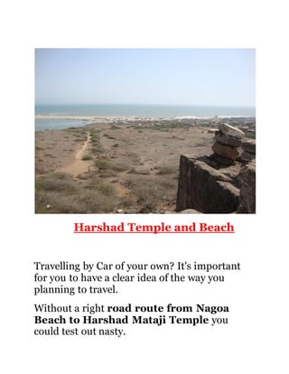 Harshad Temple and Beach 
Travelling by Car of your own? It's important 
for you to have a clear idea of the way you 
planning to travel. 
Without a right road route from Nagoa 
Beach to Harshad Mataji Temple you 
could test out nasty. 
 