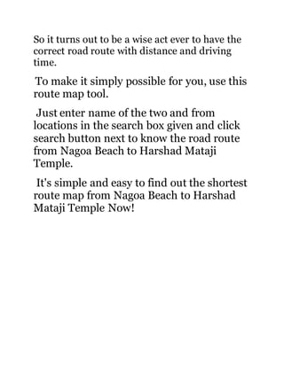So it turns out to be a wise act ever to have the 
correct road route with distance and driving 
time. 
To make it simply possible for you, use this 
route map tool. 
Just enter name of the two and from 
locations in the search box given and click 
search button next to know the road route 
from Nagoa Beach to Harshad Mataji 
Temple. 
It's simple and easy to find out the shortest 
route map from Nagoa Beach to Harshad 
Mataji Temple Now! 
 