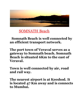 SOMNATH Beach 
Somnath Beach is well connected by 
an efficient transport network. 
The port town of Veraval serves as a 
gateway to Somnath beach. Somnath 
Beach is situated 6Km to the east of 
Veraval. 
Town is well connected by air, road 
and rail way. 
The nearest airport is at Keeshod. It 
is located 47 Km away and is connects 
to Mumbai. 
 