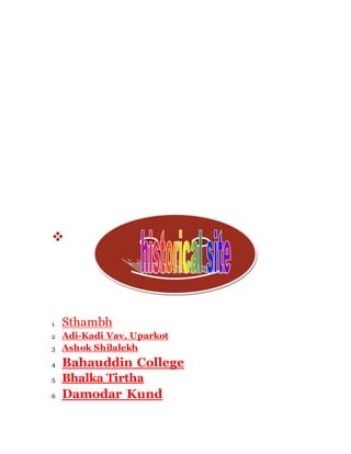  
1 Sthambh 
2 Adi-Kadi Vav, Uparkot 
3 Ashok Shilalekh 
4 Bahauddin College 
5 Bhalka Tirtha 
6 Damodar Kund 
 