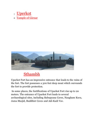 7 Uperkot 
8 Tample of Girnar 
Sthambh 
Uparkot Fort has an impressive entrance that leads to the ruins of 
the fort. The fort possesses a 300 feet deep moat which surrounds 
the fort to provide protection. 
In some places, the fortifications of Uparkot Fort rise up to 20 
meters. The entrance of Uparkot Fort leads to several 
archaeological sites, including Babupyana Caves, Naugham Kuva, 
Jama Masjid, Buddhist Caves and Adi-Kadi Vav. 
 