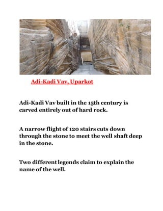 Adi-Kadi Vav, Uparkot 
Adi-Kadi Vav built in the 15th century is 
carved entirely out of hard rock. 
A narrow flight of 120 stairs cuts down 
through the stone to meet the well shaft deep 
in the stone. 
Two different legends claim to explain the 
name of the well. 
 
