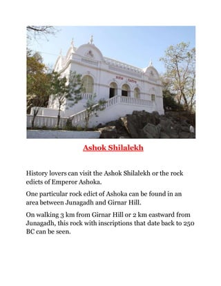 Ashok Shilalekh 
History lovers can visit the Ashok Shilalekh or the rock 
edicts of Emperor Ashoka. 
One particular rock edict of Ashoka can be found in an 
area between Junagadh and Girnar Hill. 
On walking 3 km from Girnar Hill or 2 km eastward from 
Junagadh, this rock with inscriptions that date back to 250 
BC can be seen. 
 