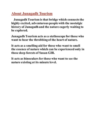 About Junagadh Tourism 
Junagadh Tourism is that bridge which connects the 
highly excited, adventurous people with the nostalgic 
history of Junagadh and the nature eagerly waiting to 
be explored. 
Junagadh Tourism acts as a stethoscope for those who 
want to hear the throbbing of the heart of nature. 
It acts as a smelling aid for those who want to smell 
the essence of nature which can be experienced only in 
those deep forests of Susan GIR. 
It acts as binoculars for those who want to see the 
nature existing at its minute level. 
 