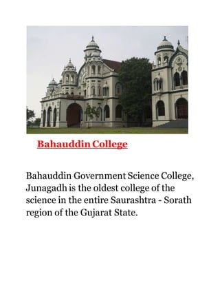 Bahauddin College 
Bahauddin Government Science College, 
Junagadh is the oldest college of the 
science in the entire Saurashtra - Sorath 
region of the Gujarat State. 
 