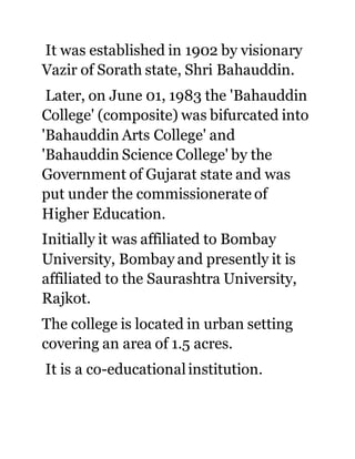It was established in 1902 by visionary 
Vazir of Sorath state, Shri Bahauddin. 
Later, on June 01, 1983 the 'Bahauddin 
College' (composite) was bifurcated into 
'Bahauddin Arts College' and 
'Bahauddin Science College' by the 
Government of Gujarat state and was 
put under the commissionerate of 
Higher Education. 
Initially it was affiliated to Bombay 
University, Bombay and presently it is 
affiliated to the Saurashtra University, 
Rajkot. 
The college is located in urban setting 
covering an area of 1.5 acres. 
It is a co-educational institution. 
 