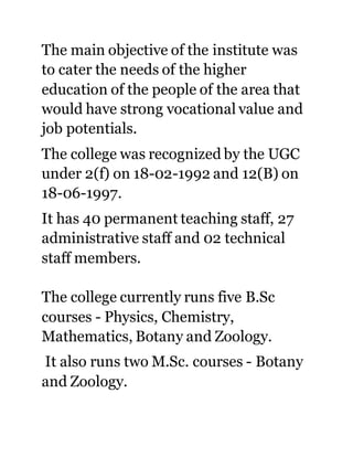 The main objective of the institute was 
to cater the needs of the higher 
education of the people of the area that 
would have strong vocational value and 
job potentials. 
The college was recognized by the UGC 
under 2(f) on 18-02-1992 and 12(B) on 
18-06-1997. 
It has 40 permanent teaching staff, 27 
administrative staff and 02 technical 
staff members. 
The college currently runs five B.Sc 
courses - Physics, Chemistry, 
Mathematics, Botany and Zoology. 
It also runs two M.Sc. courses - Botany 
and Zoology. 
 