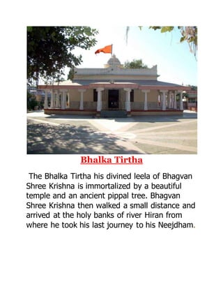 Bhalka Tirtha 
The Bhalka Tirtha his divined leela of Bhagvan 
Shree Krishna is immortalized by a beautiful 
temple and an ancient pippal tree. Bhagvan 
Shree Krishna then walked a small distance and 
arrived at the holy banks of river Hiran from 
where he took his last journey to his Neejdham. 
 