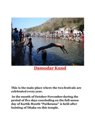 Damodar Kund 
This is the main place where the two festivals are 
celebrated every year. 
In the month of October-November during the 
period of five days concluding on the full-moon 
day of Kartik Month “Parikrama” is held after 
hoisting of Dhaka on this temple. 
 