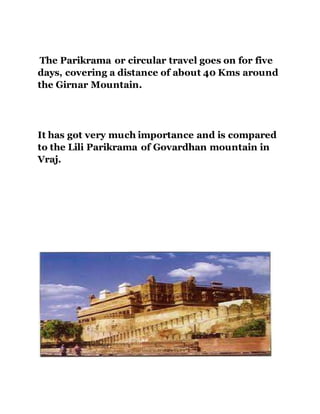 The Parikrama or circular travel goes on for five 
days, covering a distance of about 40 Kms around 
the Girnar Mountain. 
It has got very much importance and is compared 
to the Lili Parikrama of Govardhan mountain in 
Vraj. 
 