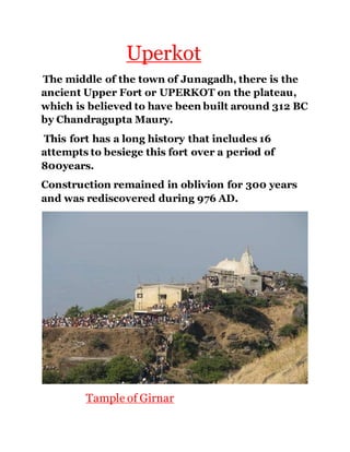 Uperkot 
The middle of the town of Junagadh, there is the 
ancient Upper Fort or UPERKOT on the plateau, 
which is believed to have been built around 312 BC 
by Chandragupta Maury. 
This fort has a long history that includes 16 
attempts to besiege this fort over a period of 
800years. 
Construction remained in oblivion for 300 years 
and was rediscovered during 976 AD. 
Tample of Girnar 
 