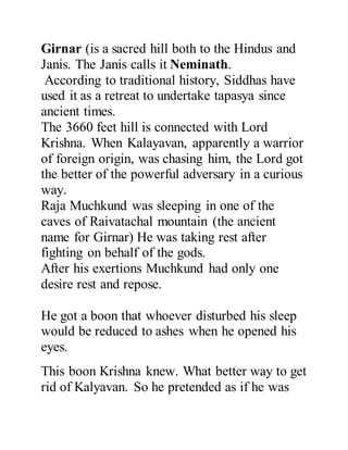 Girnar (is a sacred hill both to the Hindus and 
Janis. The Janis calls it Neminath. 
According to traditional history, Siddhas have 
used it as a retreat to undertake tapasya since 
ancient times. 
The 3660 feet hill is connected with Lord 
Krishna. When Kalayavan, apparently a warrior 
of foreign origin, was chasing him, the Lord got 
the better of the powerful adversary in a curious 
way. 
Raja Muchkund was sleeping in one of the 
caves of Raivatachal mountain (the ancient 
name for Girnar) He was taking rest after 
fighting on behalf of the gods. 
After his exertions Muchkund had only one 
desire rest and repose. 
He got a boon that whoever disturbed his sleep 
would be reduced to ashes when he opened his 
eyes. 
This boon Krishna knew. What better way to get 
rid of Kalyavan. So he pretended as if he was 
 