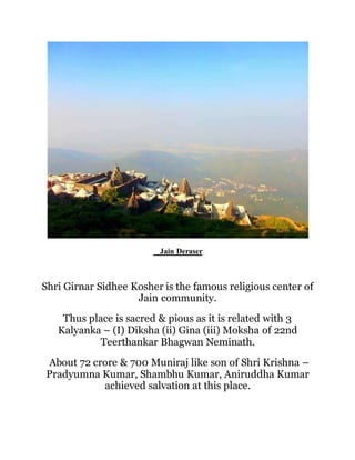 Jain Deraser 
Shri Girnar Sidhee Kosher is the famous religious center of 
Jain community. 
Thus place is sacred & pious as it is related with 3 
Kalyanka – (I) Diksha (ii) Gina (iii) Moksha of 22nd 
Teerthankar Bhagwan Neminath. 
About 72 crore & 700 Muniraj like son of Shri Krishna – 
Pradyumna Kumar, Shambhu Kumar, Aniruddha Kumar 
achieved salvation at this place. 
 