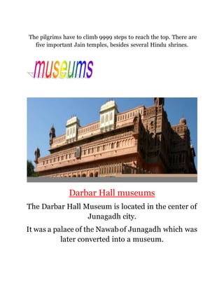 The pilgrims have to climb 9999 steps to reach the top. There are 
five important Jain temples, besides several Hindu shrines. 
Darbar Hall museums 
The Darbar Hall Museum is located in the center of 
Junagadh city. 
It was a palace of the Nawab of Junagadh which was 
later converted into a museum. 
 