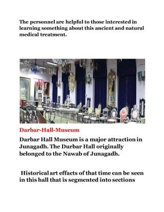 The personnel are helpful to those interested in 
learning something about this ancient and natural 
medical treatment. 
Darbar-Hall-Museum 
Darbar Hall Museum is a major attraction in 
Junagadh. The Durbar Hall originally 
belonged to the Nawab of Junagadh. 
Historical art effacts of that time can be seen 
in this hall that is segmented into sections 
 