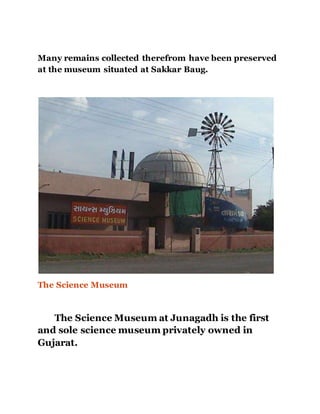 Many remains collected therefrom have been preserved 
at the museum situated at Sakkar Baug. 
The Science Museum 
The Science Museum at Junagadh is the first 
and sole science museum privately owned in 
Gujarat. 
 