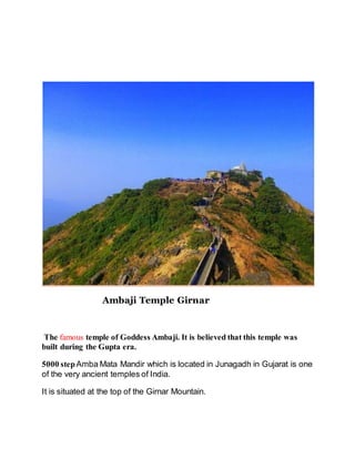 Ambaji Temple Girnar 
The famous temple of Goddess Ambaji. It is believed that this temple was 
built during the Gupta era. 
5000 step Amba Mata Mandir which is located in Junagadh in Gujarat is one 
of the very ancient temples of India. 
It is situated at the top of the Girnar Mountain. 
 