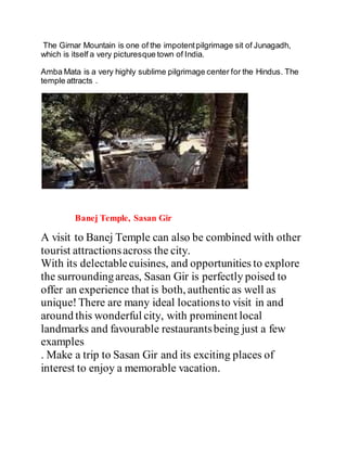 The Girnar Mountain is one of the impotent pilgrimage sit of Junagadh, 
which is itself a very picturesque town of India. 
Amba Mata is a very highly sublime pilgrimage center for the Hindus. The 
temple attracts . 
Banej Temple, Sasan Gir 
A visit to Banej Temple can also be combined with other 
tourist attractions across the city. 
With its delectable cuisines, and opportunities to explore 
the surrounding areas, Sasan Gir is perfectly poised to 
offer an experience that is both, authentic as well as 
unique! There are many ideal locations to visit in and 
around this wonderful city, with prominent local 
landmarks and favourable restaurants being just a few 
examples 
. Make a trip to Sasan Gir and its exciting places of 
interest to enjoy a memorable vacation. 
 