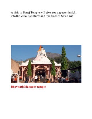 A visit to Banej Temple will give you a greater insight 
into the various cultures and traditions of Sasan Gir. 
Bhavnath Mahadev temple 
 