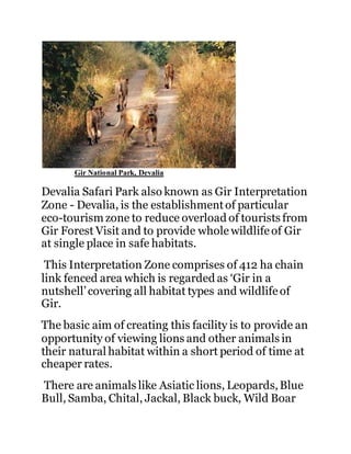 Gir National Park, Devalia 
Devalia Safari Park also known as Gir Interpretation 
Zone - Devalia, is the establishment of particular 
eco-tourism zone to reduce overload of tourists from 
Gir Forest Visit and to provide whole wildlife of Gir 
at single place in safe habitats. 
This Interpretation Zone comprises of 412 ha chain 
link fenced area which is regarded as ‘Gir in a 
nutshell’ covering all habitat types and wildlife of 
Gir. 
The basic aim of creating this facility is to provide an 
opportunity of viewing lions and other animals in 
their natural habitat within a short period of time at 
cheaper rates. 
There are animals like Asiatic lions, Leopards, Blue 
Bull, Samba, Chital, Jackal, Black buck, Wild Boar 
 