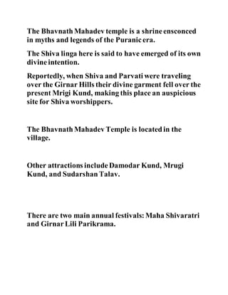 The Bhavnath Mahadev temple is a shrine ensconced 
in myths and legends of the Puranic era. 
The Shiva linga here is said to have emerged of its own 
divine intention. 
Reportedly, when Shiva and Parvati were traveling 
over the Girnar Hills their divine garment fell over the 
present Mrigi Kund, making this place an auspicious 
site for Shiva worshippers. 
The Bhavnath Mahadev Temple is located in the 
village. 
Other attractions include Damodar Kund, Mrugi 
Kund, and Sudarshan Talav. 
There are two main annual festivals: Maha Shivaratri 
and Girnar Lili Parikrama. 
 
