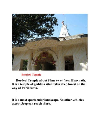 Bordevi Temple 
Bordevi Temple about 8 km away from Bhavnath. 
It is a temple of goddess situated in deep forest on the 
way of Parikrama. 
It is a most spectacular landscape. No other vehicles 
except Jeep can reach there. 
 