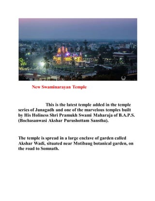 New Swaminarayan Temple 
This is the latest temple added in the temple 
series of Junagadh and one of the marvelous temples built 
by His Holiness Shri Pramukh Swami Maharaja of B.A.P.S. 
(Bochasanwasi Akshar Purushottam Sanstha). 
The temple is spread in a large enclave of garden called 
Akshar Wadi, situated near Motibaug botanical garden, on 
the road to Somnath. 
 