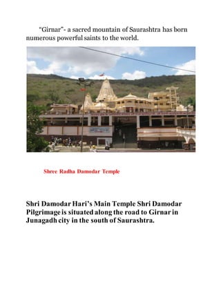 “Girnar”- a sacred mountain of Saurashtra has born 
numerous powerful saints to the world. 
Shree Radha Damodar Temple 
Shri Damodar Hari’s Main Temple Shri Damodar 
Pilgrimage is situated along the road to Girnar in 
Junagadh city in the south of Saurashtra. 
 