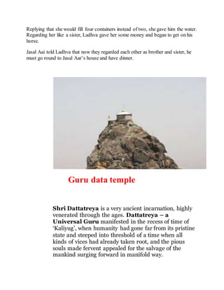 Replying that she would fill four containers instead of two, she gave him the water. 
Regarding her like a sister, Ladhva gave her some money and began to get on his 
horse. 
Jasal Aai told Ladhva that now they regarded each other as brother and sister, he 
must go round to Jasal Aar’s house and have dinner. 
Guru data temple 
Shri Dattatreya is a very ancient incarnation, highly 
venerated through the ages. Dattatreya – a 
Universal Guru manifested in the recess of time of 
‘Kaliyug’, when humanity had gone far from its pristine 
state and steeped into threshold of a time when all 
kinds of vices had already taken root, and the pious 
souls made fervent appealed for the salvage of the 
mankind surging forward in manifold way. 
 