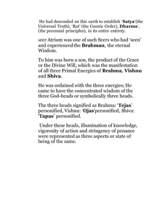He had descended on this earth to establish ‘Satya‘(the 
Universal Truth), ‘Rat’ (the Cosmic Order), Dharma‘, 
(the perennial principles), in its entire entirety. 
Seer Atrium was one of such Seers who had ‘seen’ 
and experienced the Brahman, the eternal 
Wisdom. 
To him was born a son, the product of the Grace 
or the Divine Will, which was the manifestation 
of all three Primal Energies of Brahma, Vishnu 
and Shiva. 
He was ordained with the three energies; He 
came to have the concentrated wisdom of the 
three God-heads or symbolically three heads. 
The three heads signified as Brahma: ‘Tejas’ 
personified, Vishnu: ‘Ojas‘personified, Shiva: 
‘Tapas’ personified. 
Under these heads, illumination of knowledge, 
vigorosity of action and stringency of penance 
were represented as three aspects or state of 
being of the same. 
 