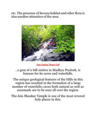 etc. The presence of Savona habitat and other flora is 
also another attraction of the area. 
Jata Sankar Water Fall 
, a gem of a hill station in Madhya Pradesh, is 
famous for its caves and waterfalls. 
The unique geological features of the Hills in this 
region has resulted in the formation of a large 
number of waterfalls; caves both natural as well as 
manmade are to be seen all over the region. 
The Jata Shankar Temple is one of the most revered 
holy places in this. 
 