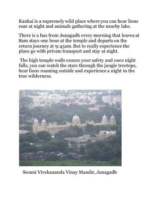 Kankai is a supremely wild place where you can hear lions 
roar at night and animals gathering at the nearby lake. 
There is a bus from Junagadh every morning that leaves at 
8am stays one hour at the temple and departs on the 
return journey at 9:45am. But to really experience the 
place go with private transport and stay at night. 
The high temple walls ensure your safety and once night 
falls, you can watch the stars through the jungle treetops, 
hear lions roaming outside and experience a night in the 
true wilderness. 
Swami Vivekananda Vinay Mandir, Junagadh 
 