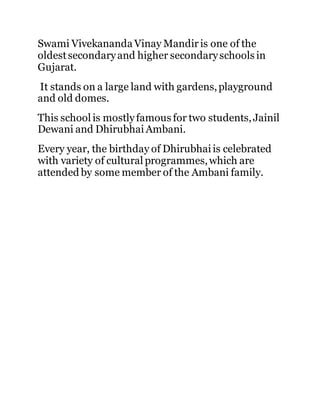 Swami Vivekananda Vinay Mandir is one of the 
oldest secondary and higher secondary schools in 
Gujarat. 
It stands on a large land with gardens, playground 
and old domes. 
This school is mostly famous for two students, Jainil 
Dewani and Dhirubhai Ambani. 
Every year, the birthday of Dhirubhai is celebrated 
with variety of cultural programmes, which are 
attended by some member of the Ambani family. 
 