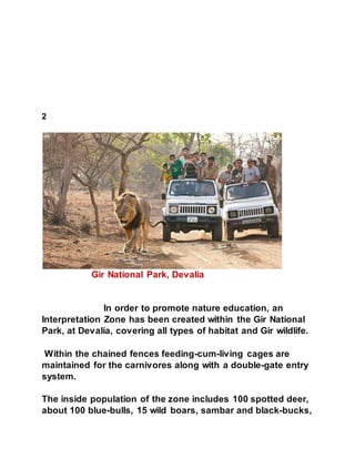 2 
Gir National Park, Devalia 
In order to promote nature education, an 
Interpretation Zone has been created within the Gir National 
Park, at Devalia, covering all types of habitat and Gir wildlife. 
Within the chained fences feeding-cum-living cages are 
maintained for the carnivores along with a double-gate entry 
system. 
The inside population of the zone includes 100 spotted deer, 
about 100 blue-bulls, 15 wild boars, sambar and black-bucks, 
 