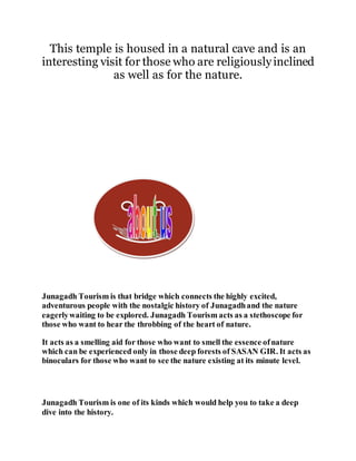 This temple is housed in a natural cave and is an 
interesting visit for those who are religiously inclined 
as well as for the nature. 
Junagadh Tourism is that bridge which connects the highly excited, 
adventurous people with the nostalgic history of Junagadh and the nature 
eagerly waiting to be explored. Junagadh Tourism acts as a stethoscope for 
those who want to hear the throbbing of the heart of nature. 
It acts as a smelling aid for those who want to smell the essence of nature 
which can be experienced only in those deep forests of SASAN GIR. It acts as 
binoculars for those who want to see the nature existing at its minute level. 
Junagadh Tourism is one of its kinds which would help you to take a deep 
dive into the history. 
 