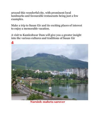 around this wonderful city, with prominent local 
landmarks and favourable restaurants being just a few 
examples. 
Make a trip to Sasan Gir and its exciting places of interest 
to enjoy a memorable vacation. 
A visit to Kamleshwar Dam will give you a greater insight 
into the various cultures and traditions of Sasan Gir 
4 
Narsinh maheta sarover 
 