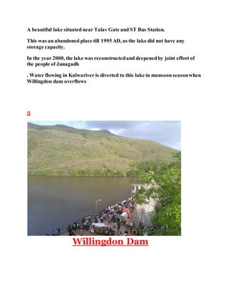 A beautiful lake situated near Talav Gate and ST Bus Station. 
This was an abandoned place till 1995 AD, as the lake did not have any 
storage capacity. 
In the year 2000, the lake was reconstructed and deepened by joint effort of 
the people of Junagadh 
. Water flowing in Kalwariver is diverted to this lake in monsoon season when 
Willingdon dam overflows 
5 
Willingdon Dam 
 