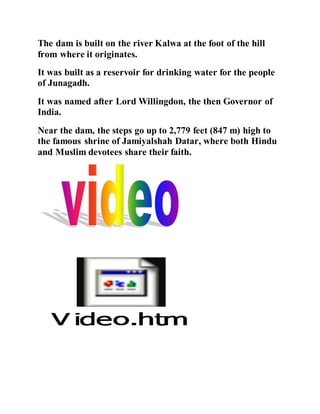 The dam is built on the river Kalwa at the foot of the hill 
from where it originates. 
It was built as a reservoir for drinking water for the people 
of Junagadh. 
It was named after Lord Willingdon, the then Governor of 
India. 
Near the dam, the steps go up to 2,779 feet (847 m) high to 
the famous shrine of Jamiyalshah Datar, where both Hindu 
and Muslim devotees share their faith. 
 